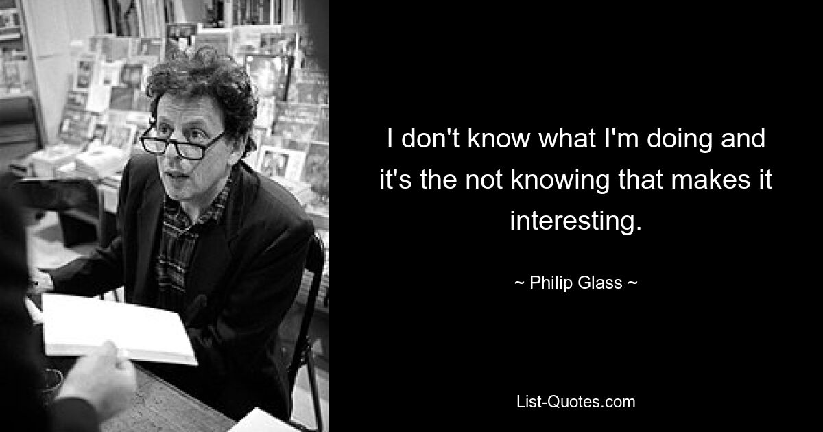 I don't know what I'm doing and it's the not knowing that makes it interesting. — © Philip Glass