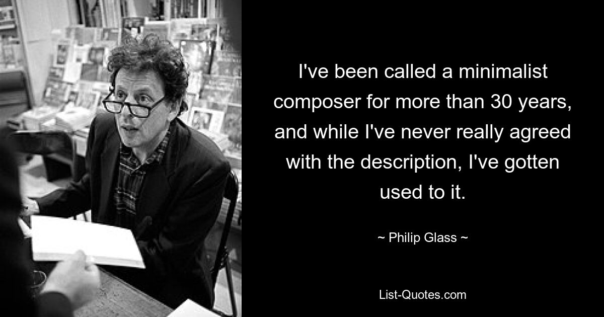 I've been called a minimalist composer for more than 30 years, and while I've never really agreed with the description, I've gotten used to it. — © Philip Glass