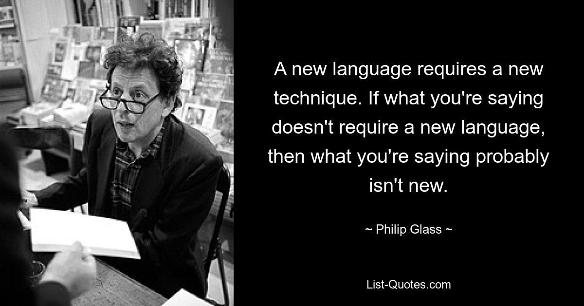 A new language requires a new technique. If what you're saying doesn't require a new language, then what you're saying probably isn't new. — © Philip Glass