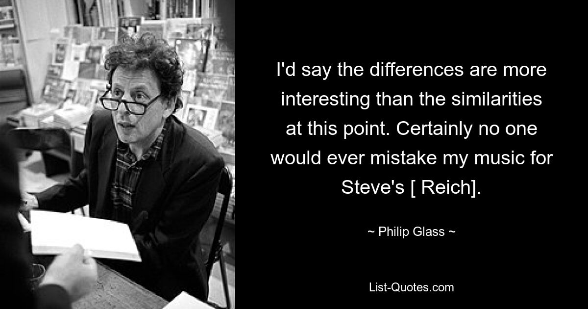 I'd say the differences are more interesting than the similarities at this point. Certainly no one would ever mistake my music for Steve's [ Reich]. — © Philip Glass