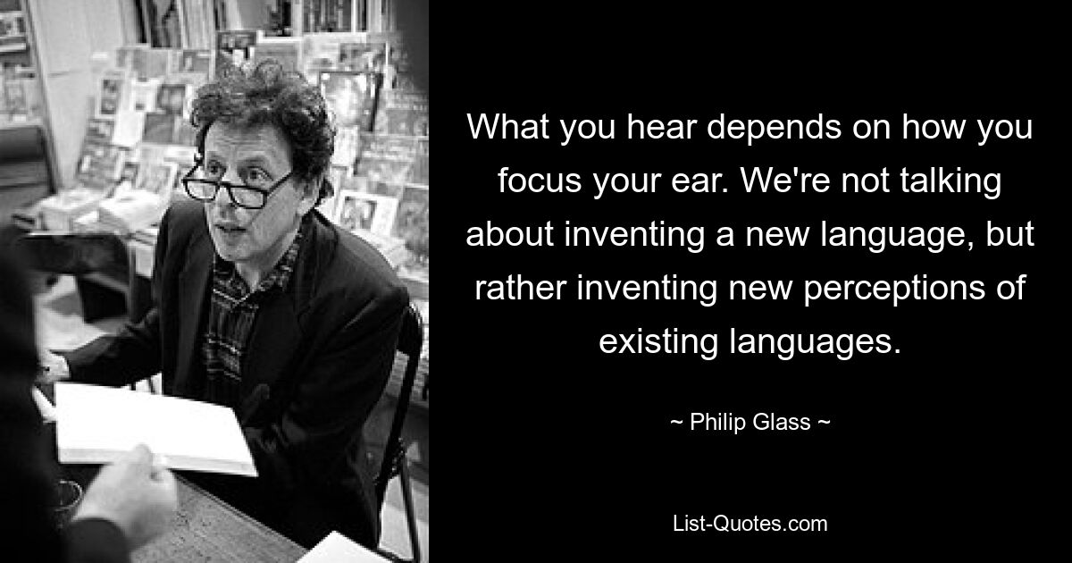 What you hear depends on how you focus your ear. We're not talking about inventing a new language, but rather inventing new perceptions of existing languages. — © Philip Glass