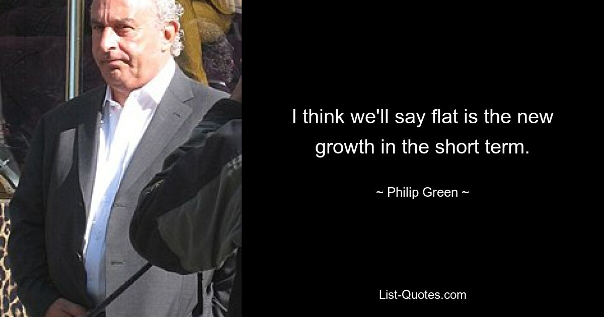 I think we'll say flat is the new growth in the short term. — © Philip Green