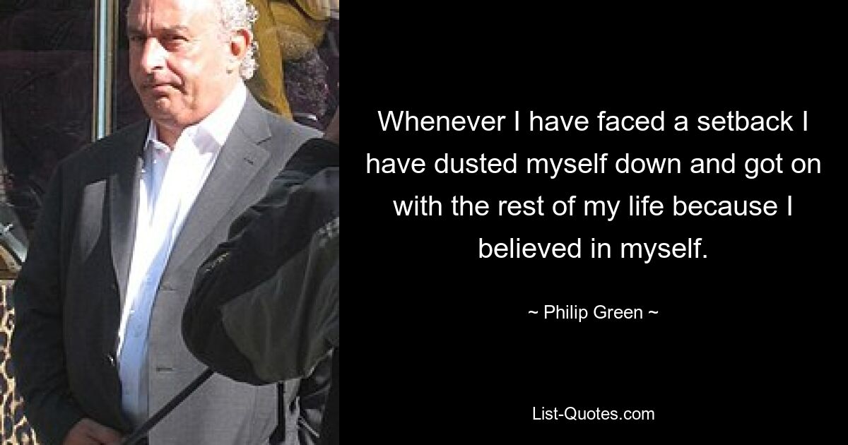 Whenever I have faced a setback I have dusted myself down and got on with the rest of my life because I believed in myself. — © Philip Green