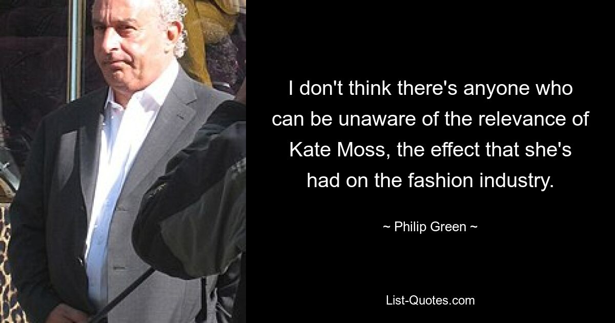 I don't think there's anyone who can be unaware of the relevance of Kate Moss, the effect that she's had on the fashion industry. — © Philip Green