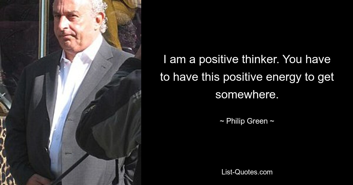 I am a positive thinker. You have to have this positive energy to get somewhere. — © Philip Green