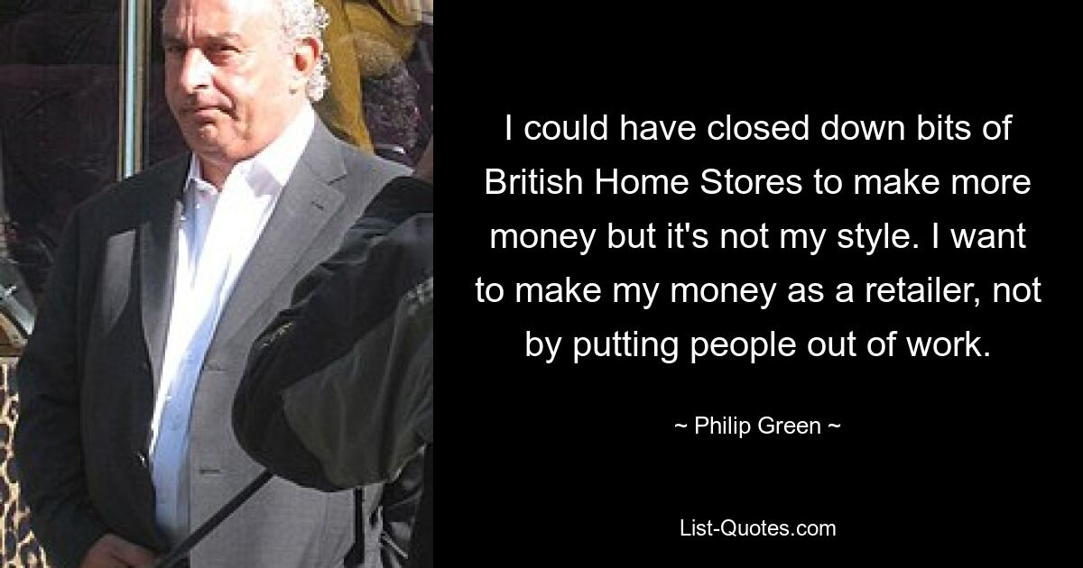 I could have closed down bits of British Home Stores to make more money but it's not my style. I want to make my money as a retailer, not by putting people out of work. — © Philip Green