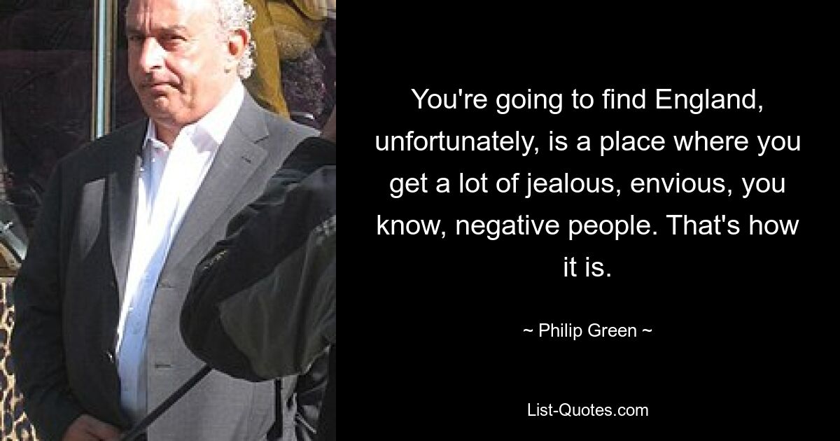 You're going to find England, unfortunately, is a place where you get a lot of jealous, envious, you know, negative people. That's how it is. — © Philip Green