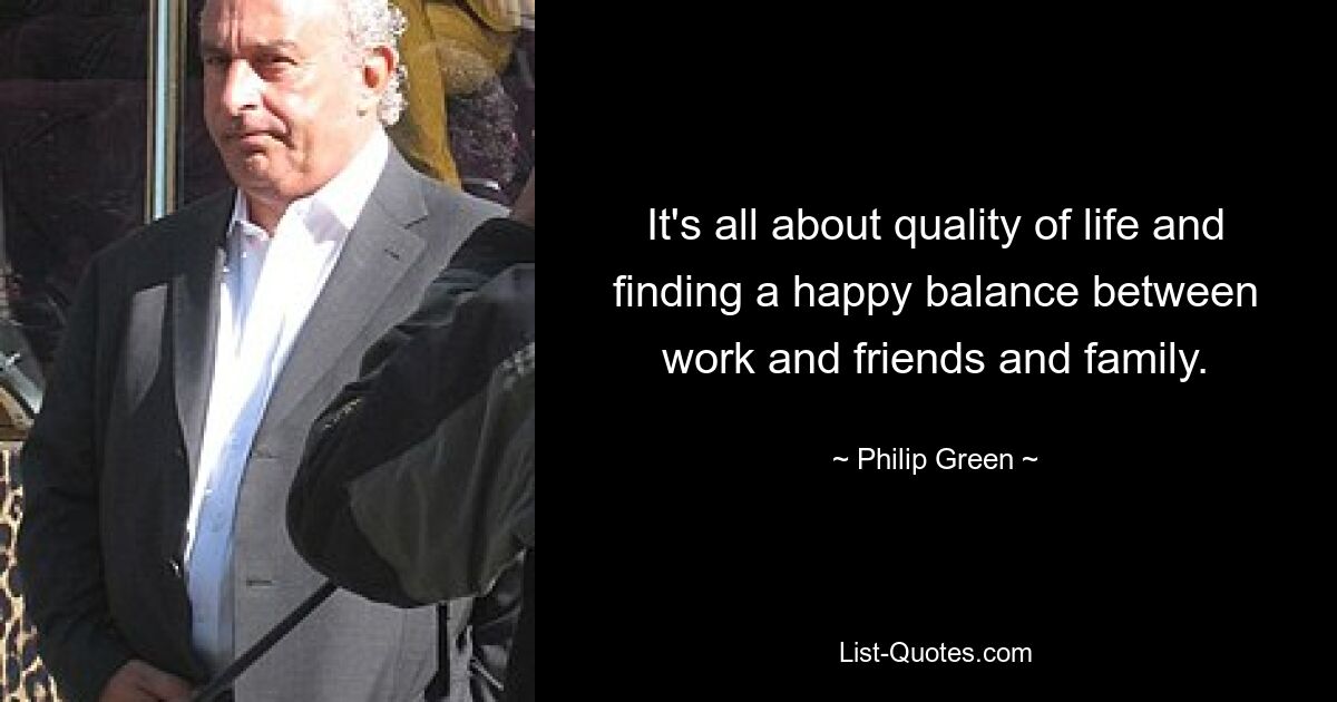 It's all about quality of life and finding a happy balance between work and friends and family. — © Philip Green