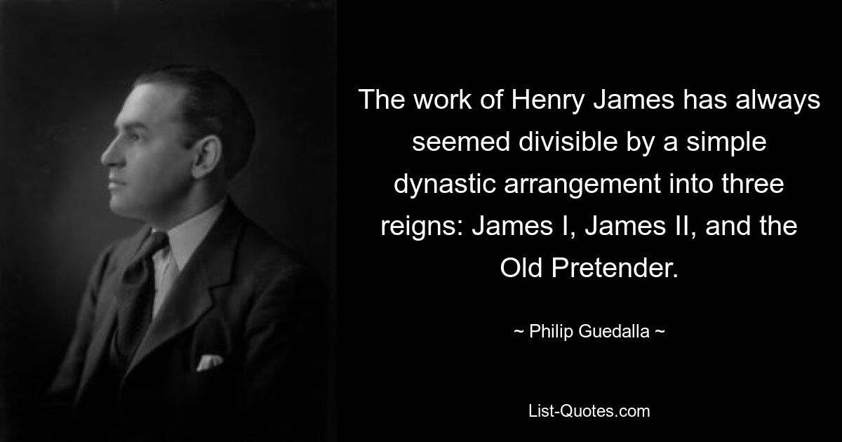 The work of Henry James has always seemed divisible by a simple dynastic arrangement into three reigns: James I, James II, and the Old Pretender. — © Philip Guedalla