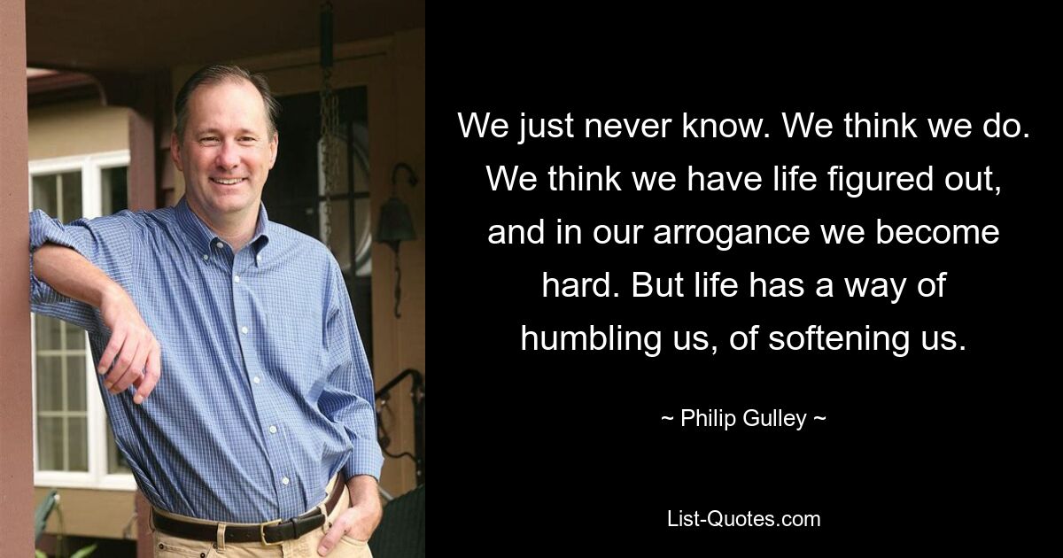 We just never know. We think we do. We think we have life figured out, and in our arrogance we become hard. But life has a way of humbling us, of softening us. — © Philip Gulley