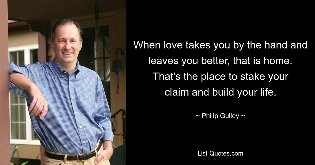 When love takes you by the hand and leaves you better, that is home. That's the place to stake your claim and build your life. — © Philip Gulley