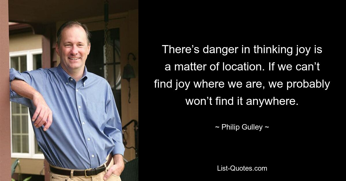 There’s danger in thinking joy is a matter of location. If we can’t find joy where we are, we probably won’t find it anywhere. — © Philip Gulley