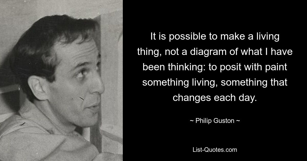 It is possible to make a living thing, not a diagram of what I have been thinking: to posit with paint something living, something that changes each day. — © Philip Guston