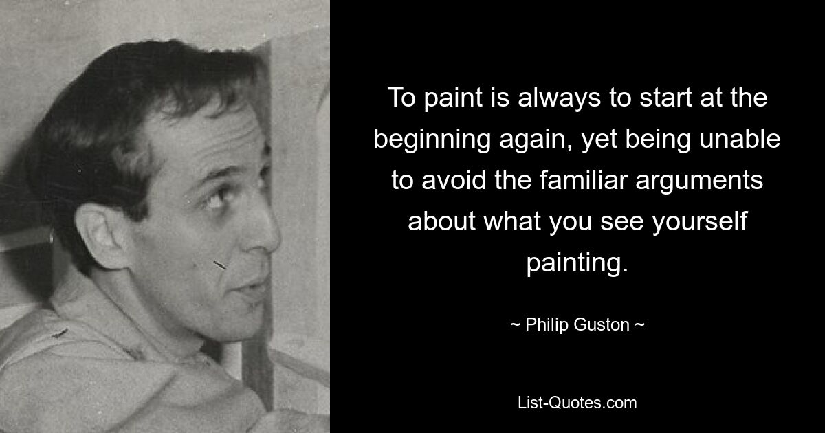 To paint is always to start at the beginning again, yet being unable to avoid the familiar arguments about what you see yourself painting. — © Philip Guston