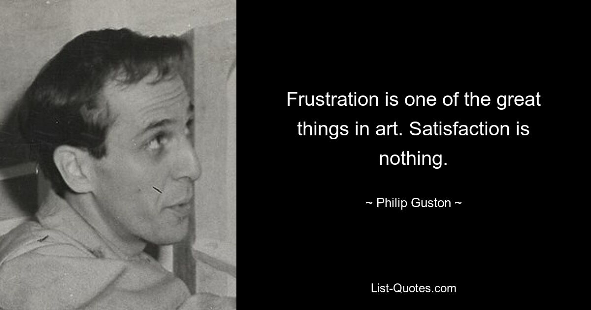 Frustration is one of the great things in art. Satisfaction is nothing. — © Philip Guston