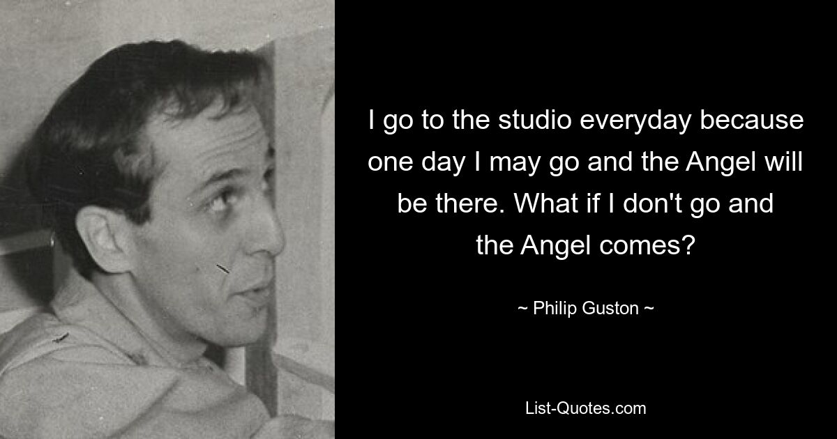 I go to the studio everyday because one day I may go and the Angel will be there. What if I don't go and the Angel comes? — © Philip Guston