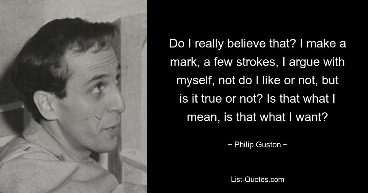Do I really believe that? I make a mark, a few strokes, I argue with myself, not do I like or not, but is it true or not? Is that what I mean, is that what I want? — © Philip Guston