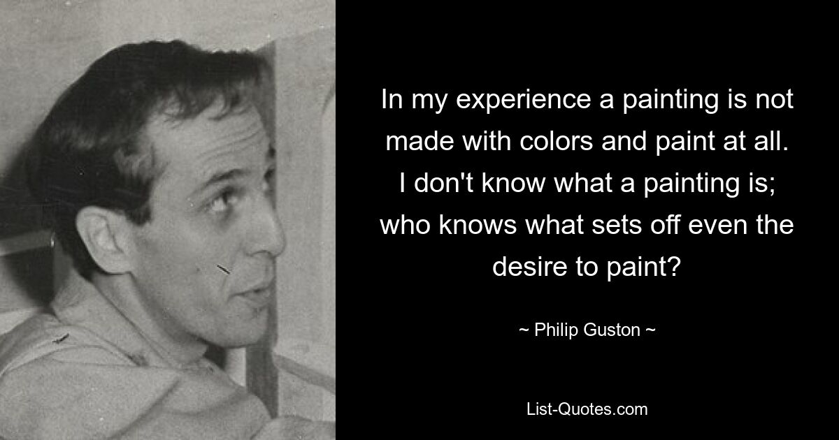 In my experience a painting is not made with colors and paint at all. I don't know what a painting is; who knows what sets off even the desire to paint? — © Philip Guston