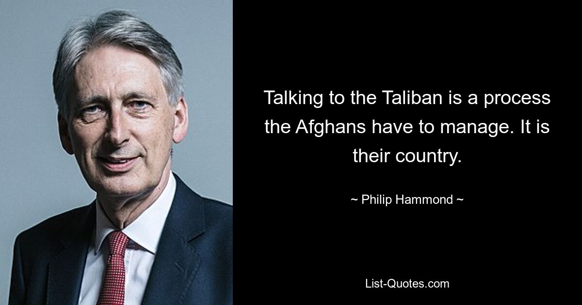 Talking to the Taliban is a process the Afghans have to manage. It is their country. — © Philip Hammond