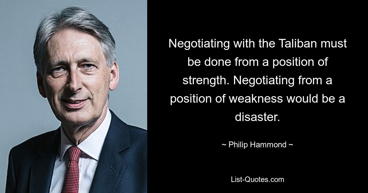 Negotiating with the Taliban must be done from a position of strength. Negotiating from a position of weakness would be a disaster. — © Philip Hammond