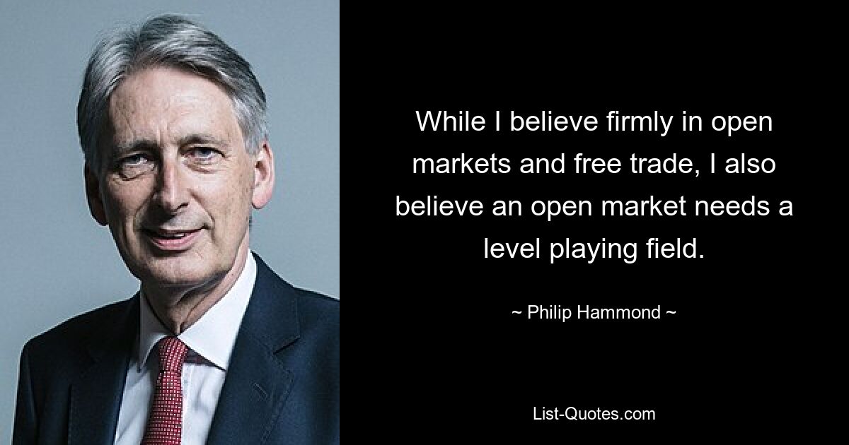 While I believe firmly in open markets and free trade, I also believe an open market needs a level playing field. — © Philip Hammond