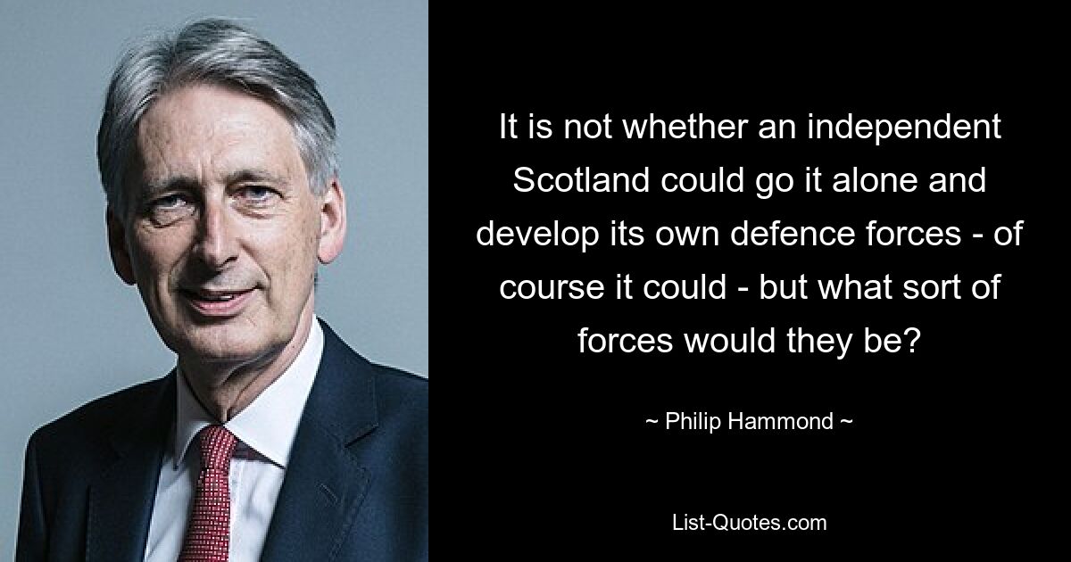 It is not whether an independent Scotland could go it alone and develop its own defence forces - of course it could - but what sort of forces would they be? — © Philip Hammond