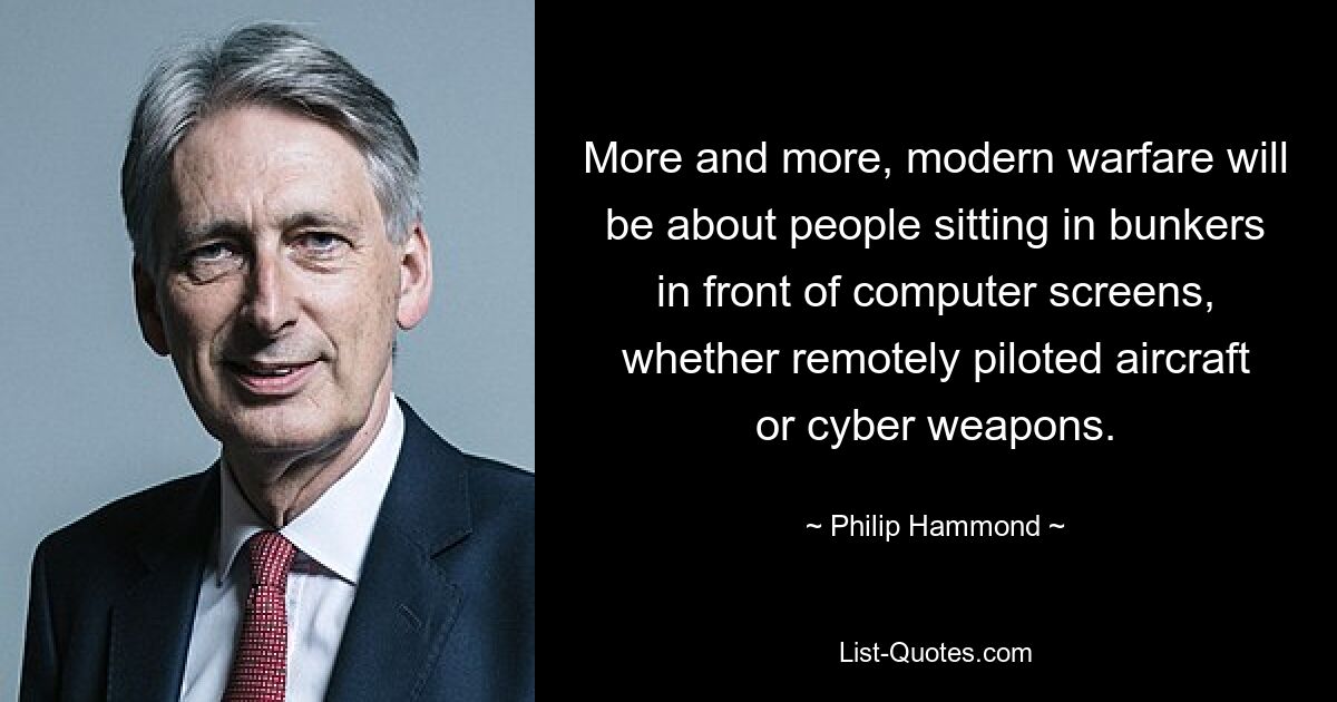 More and more, modern warfare will be about people sitting in bunkers in front of computer screens, whether remotely piloted aircraft or cyber weapons. — © Philip Hammond