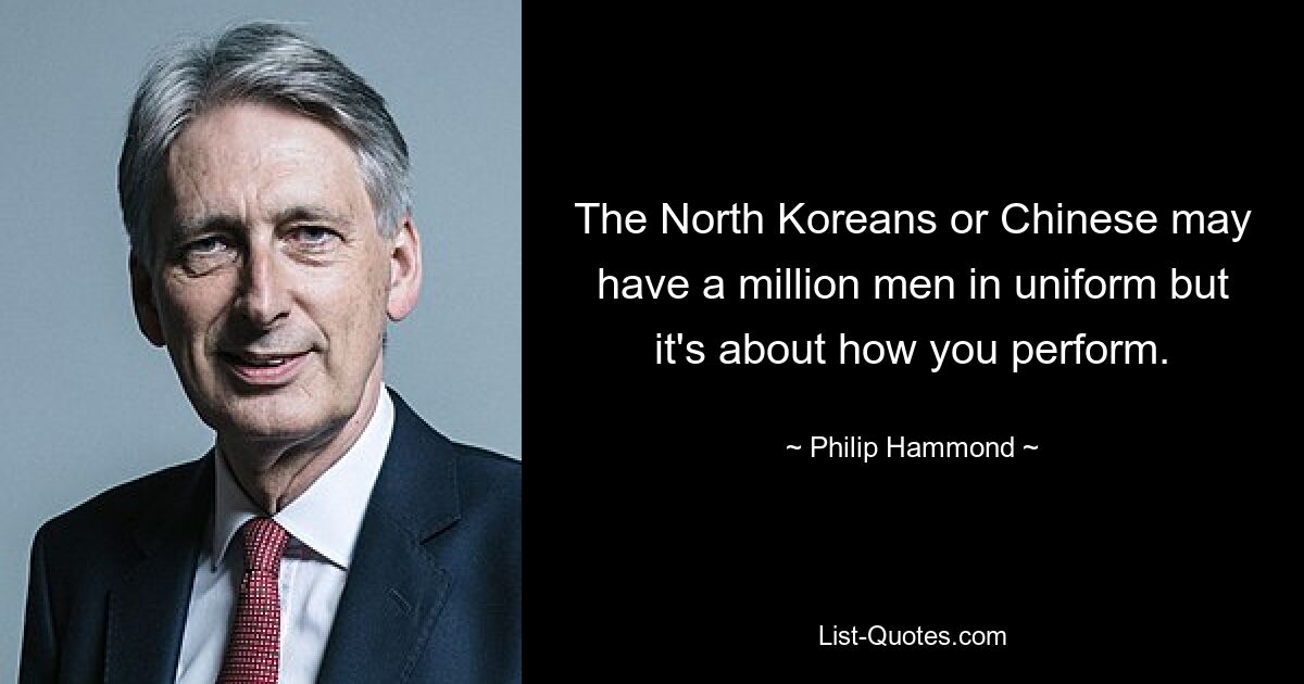 The North Koreans or Chinese may have a million men in uniform but it's about how you perform. — © Philip Hammond