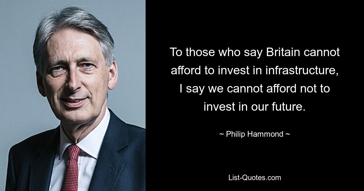 To those who say Britain cannot afford to invest in infrastructure, I say we cannot afford not to invest in our future. — © Philip Hammond