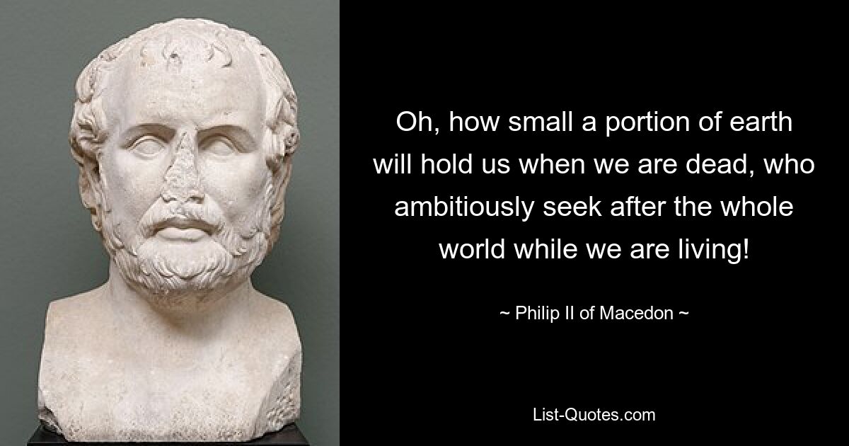 Oh, how small a portion of earth will hold us when we are dead, who ambitiously seek after the whole world while we are living! — © Philip II of Macedon