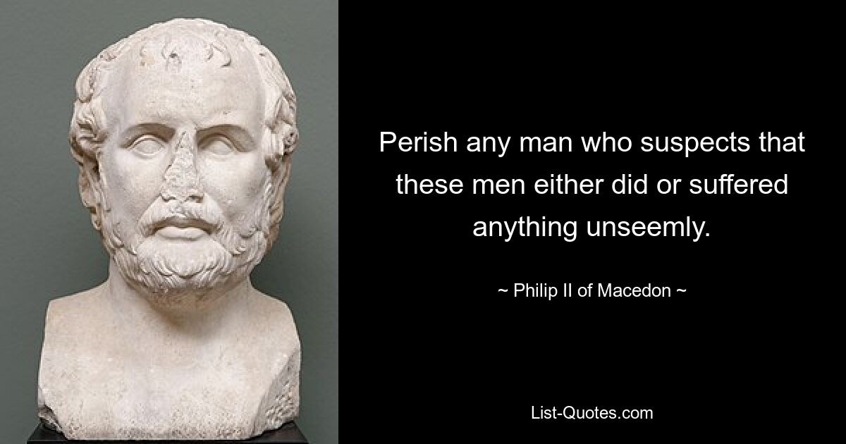 Perish any man who suspects that these men either did or suffered anything unseemly. — © Philip II of Macedon