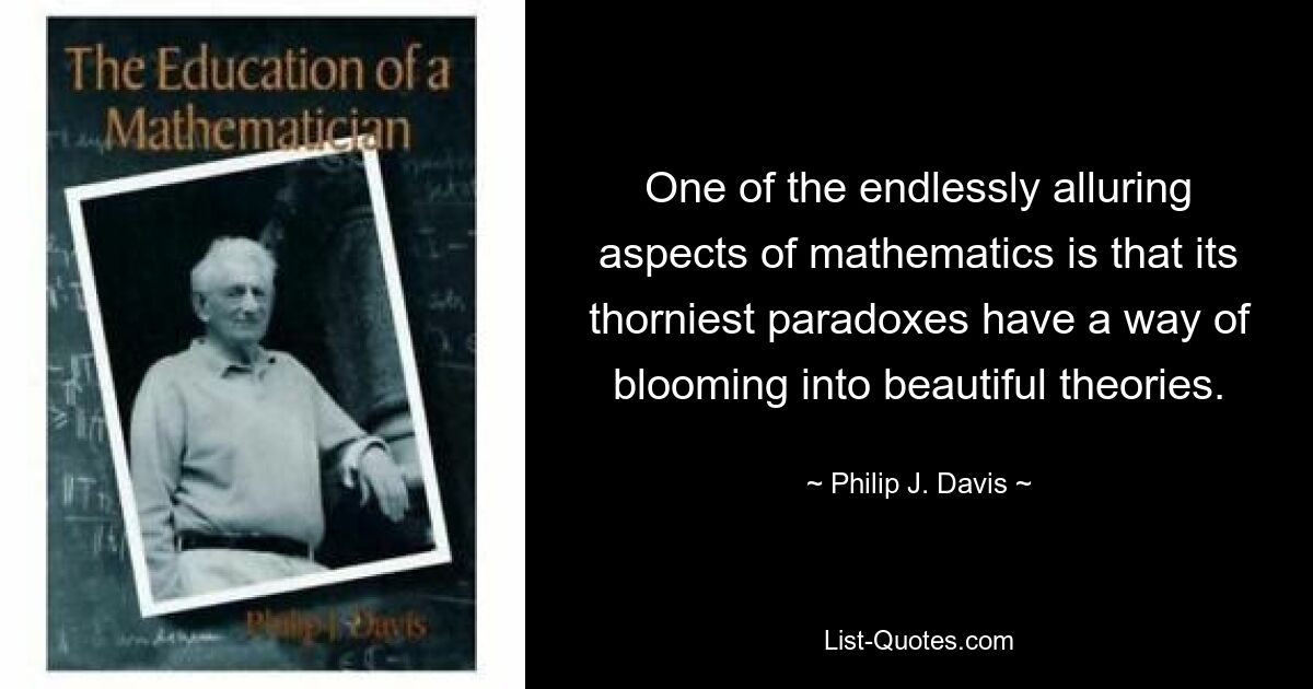 One of the endlessly alluring aspects of mathematics is that its thorniest paradoxes have a way of blooming into beautiful theories. — © Philip J. Davis