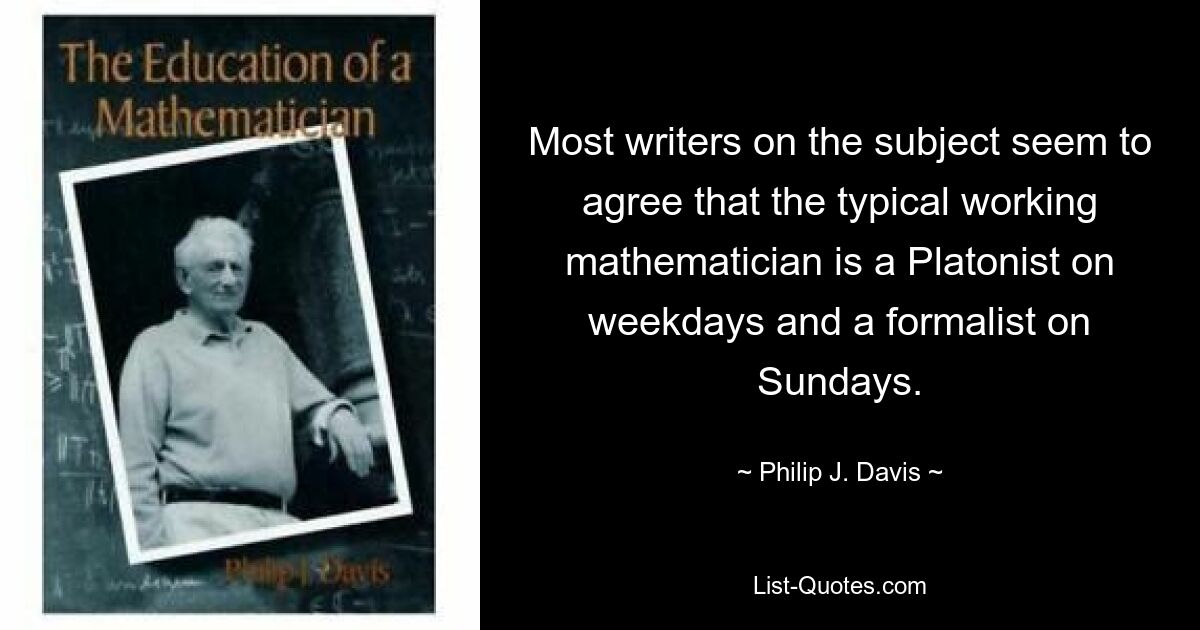 Die meisten Autoren zu diesem Thema scheinen sich darin einig zu sein, dass der typische arbeitende Mathematiker wochentags ein Platoniker und sonntags ein Formalist ist. — © Philip J. Davis