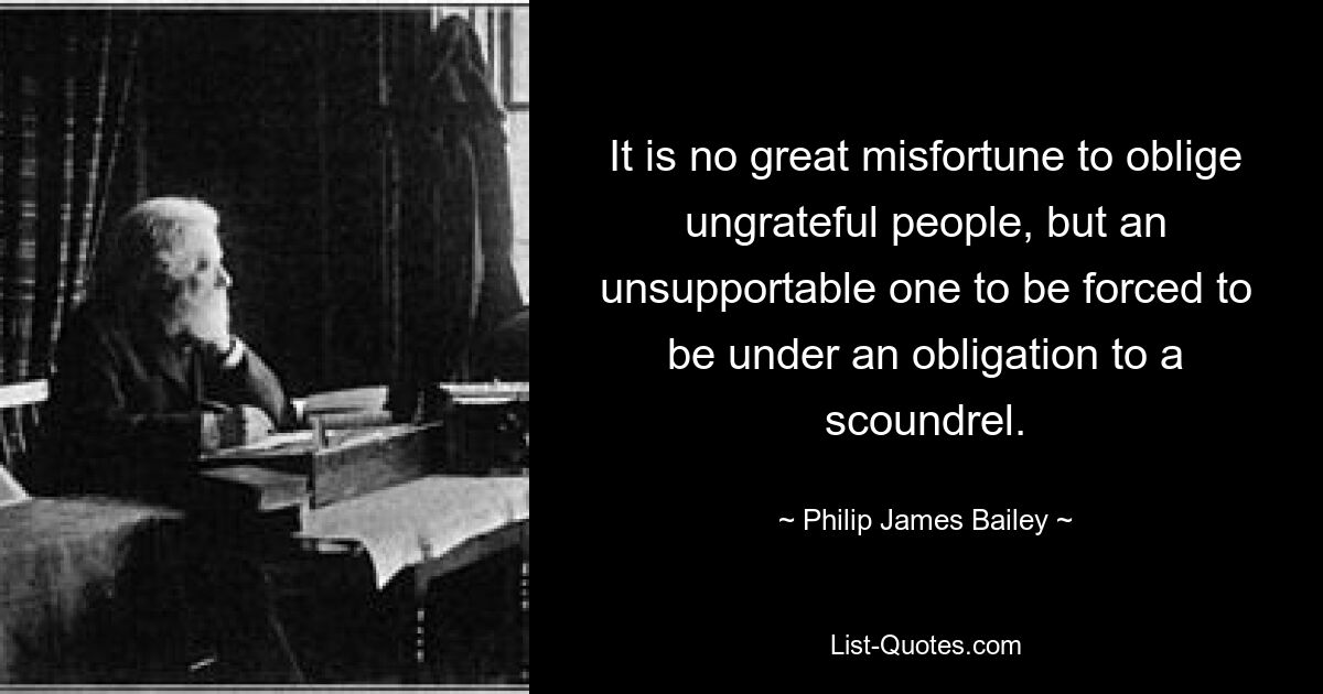 It is no great misfortune to oblige ungrateful people, but an unsupportable one to be forced to be under an obligation to a scoundrel. — © Philip James Bailey