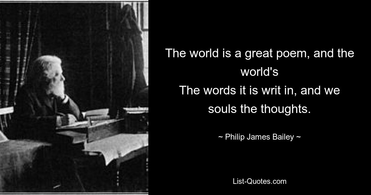 The world is a great poem, and the world's
The words it is writ in, and we souls the thoughts. — © Philip James Bailey