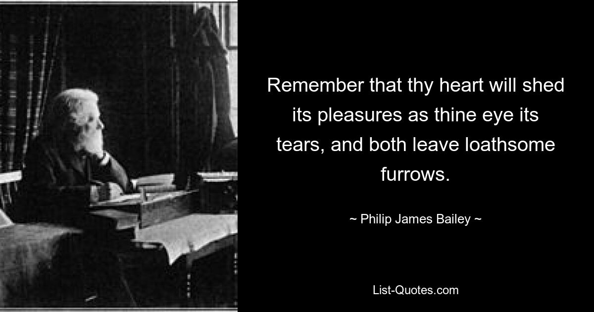 Remember that thy heart will shed its pleasures as thine eye its tears, and both leave loathsome furrows. — © Philip James Bailey