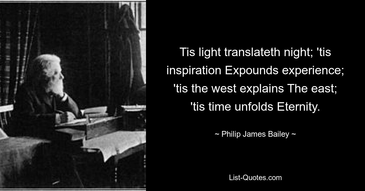 Tis light translateth night; 'tis inspiration Expounds experience; 'tis the west explains The east; 'tis time unfolds Eternity. — © Philip James Bailey