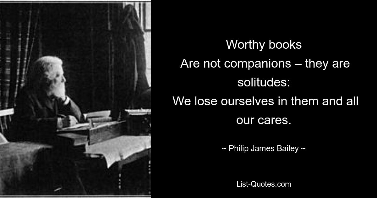 Worthy books
 Are not companions – they are solitudes:
 We lose ourselves in them and all our cares. — © Philip James Bailey