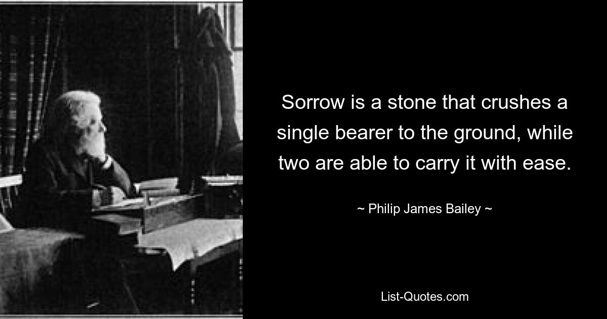 Sorrow is a stone that crushes a single bearer to the ground, while two are able to carry it with ease. — © Philip James Bailey