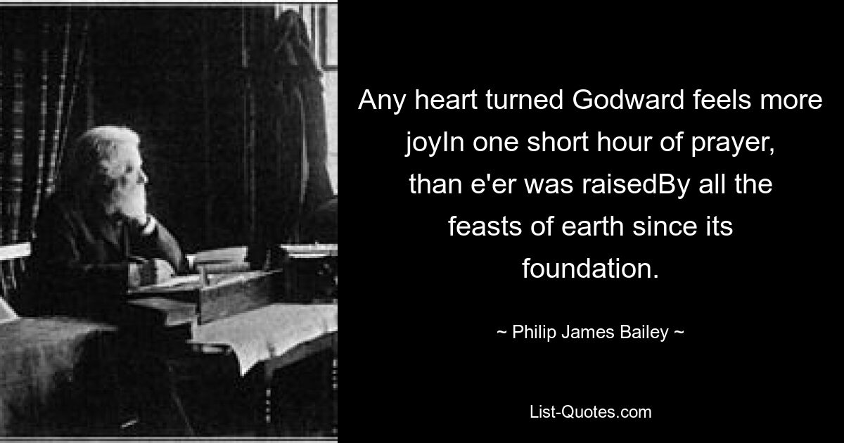 Any heart turned Godward feels more joyIn one short hour of prayer, than e'er was raisedBy all the feasts of earth since its foundation. — © Philip James Bailey