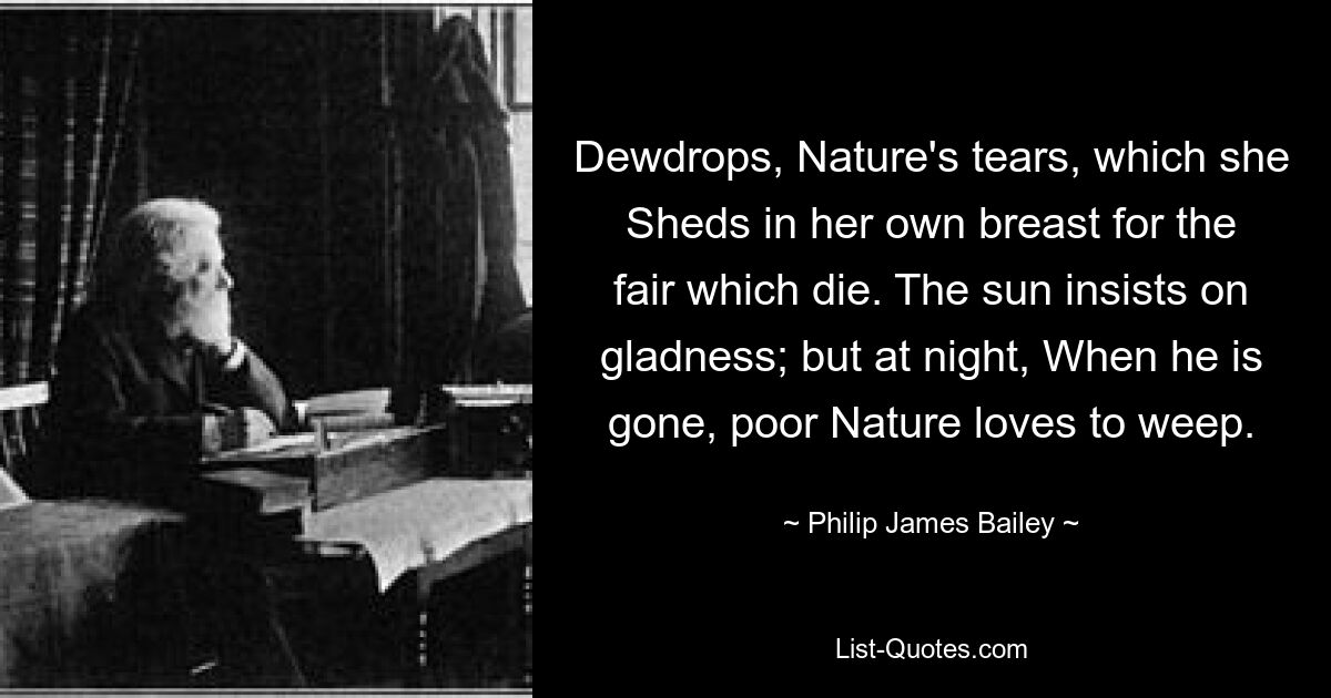 Dewdrops, Nature's tears, which she Sheds in her own breast for the fair which die. The sun insists on gladness; but at night, When he is gone, poor Nature loves to weep. — © Philip James Bailey