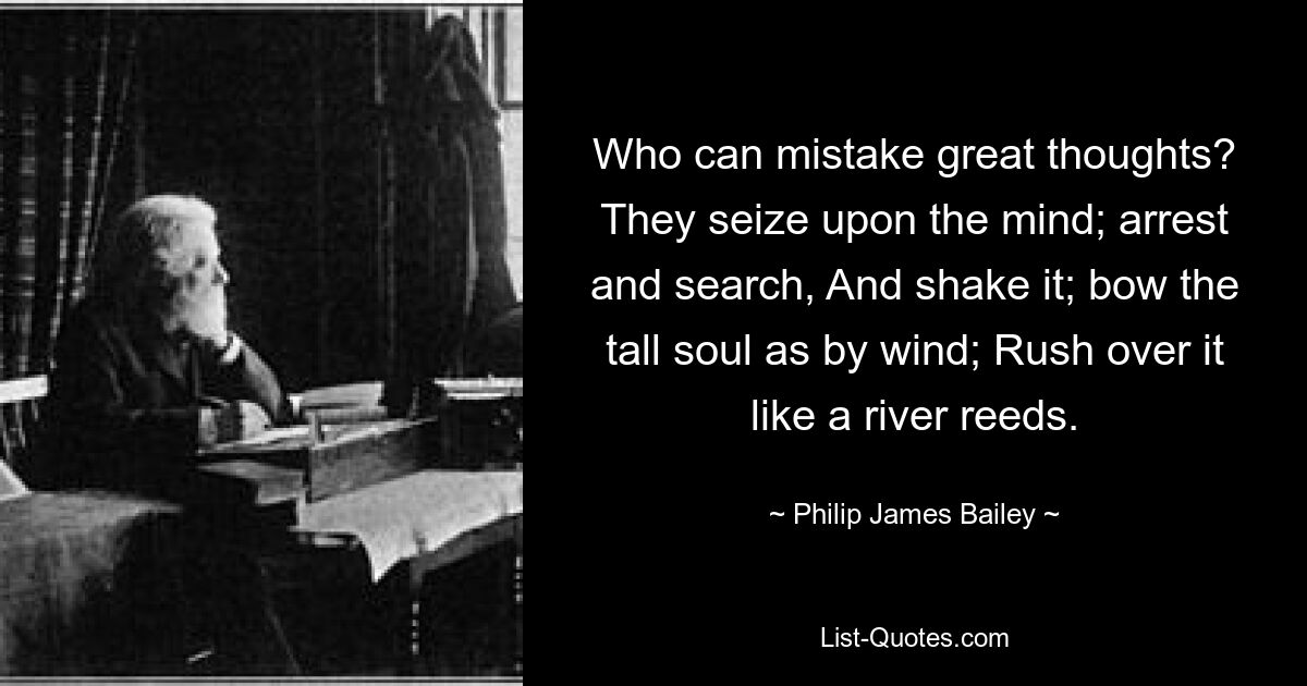 Who can mistake great thoughts? They seize upon the mind; arrest and search, And shake it; bow the tall soul as by wind; Rush over it like a river reeds. — © Philip James Bailey