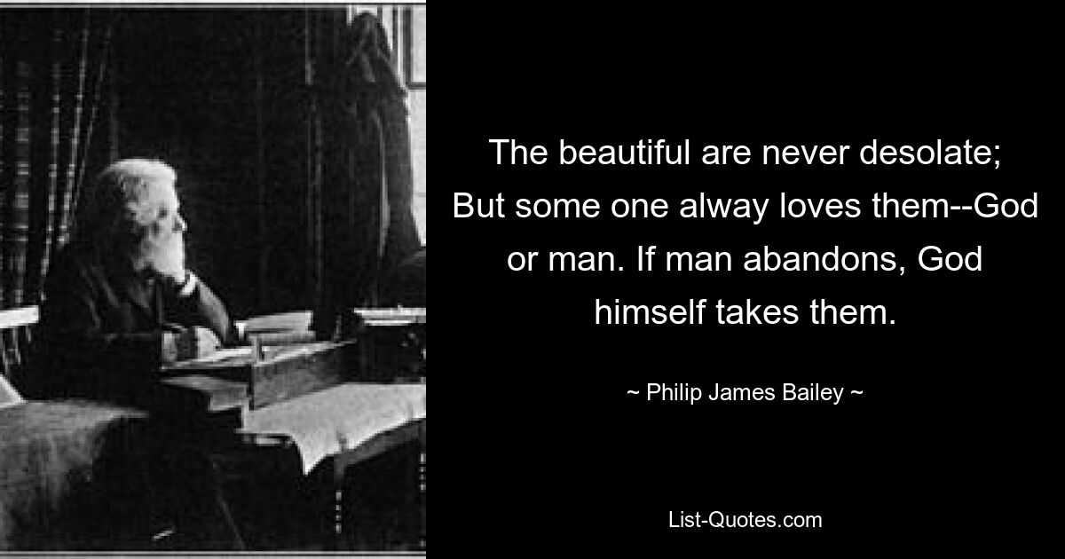 The beautiful are never desolate; But some one alway loves them--God or man. If man abandons, God himself takes them. — © Philip James Bailey