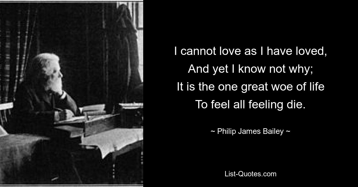 I cannot love as I have loved,
And yet I know not why;
It is the one great woe of life
To feel all feeling die. — © Philip James Bailey