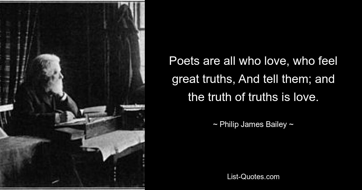 Poets are all who love, who feel great truths, And tell them; and the truth of truths is love. — © Philip James Bailey