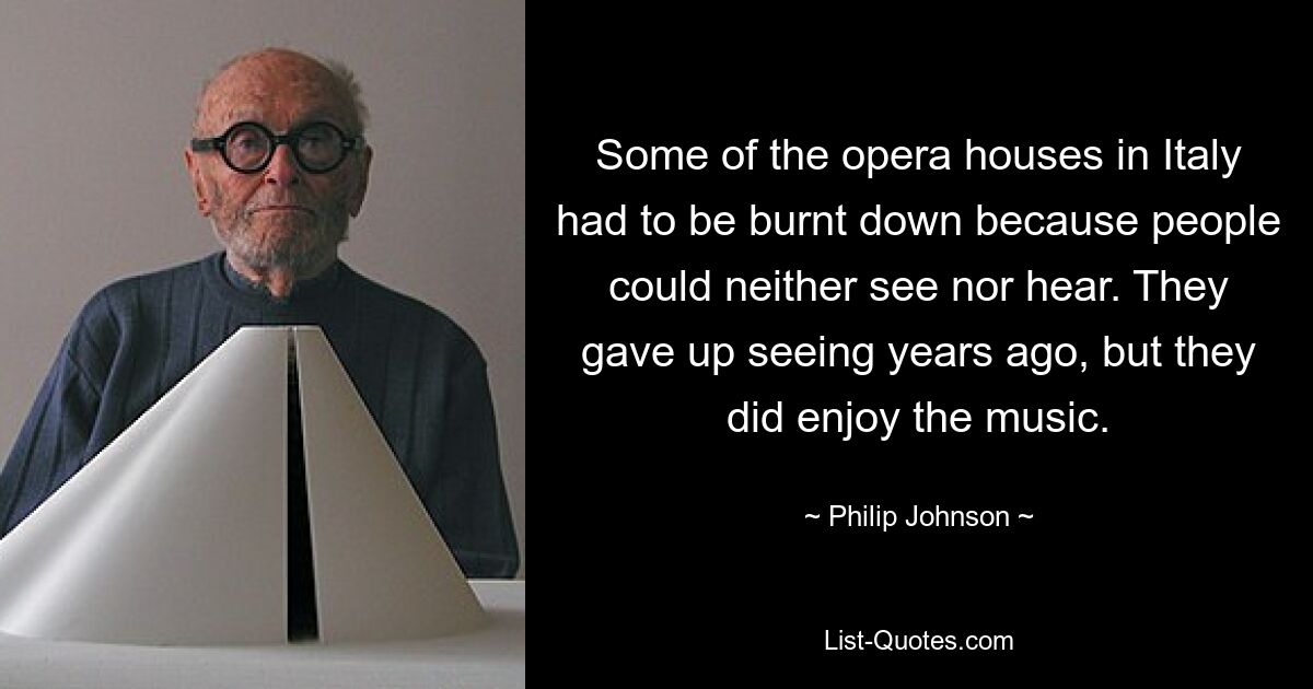 Some of the opera houses in Italy had to be burnt down because people could neither see nor hear. They gave up seeing years ago, but they did enjoy the music. — © Philip Johnson