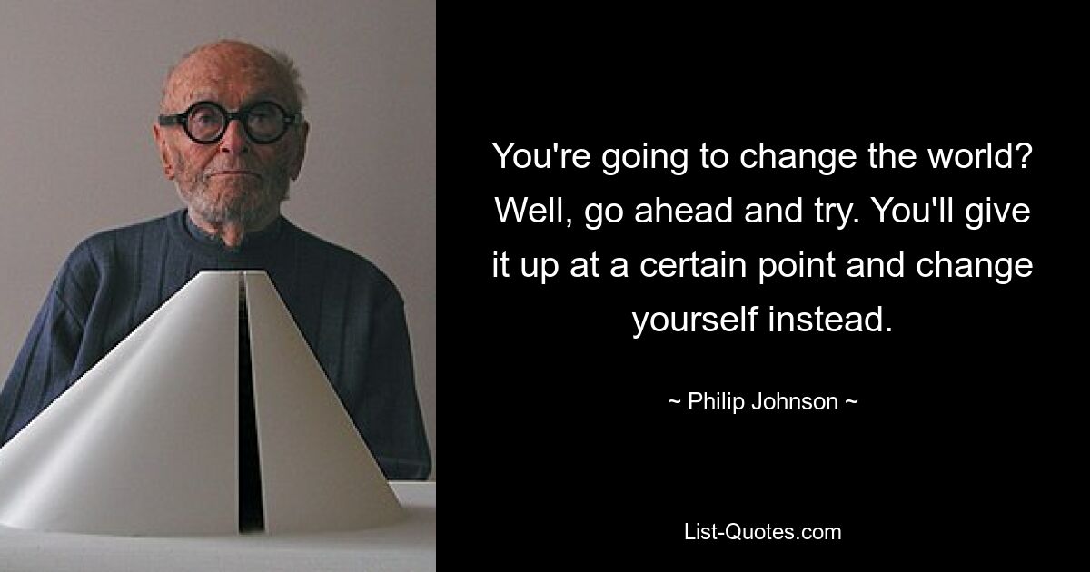 You're going to change the world? Well, go ahead and try. You'll give it up at a certain point and change yourself instead. — © Philip Johnson