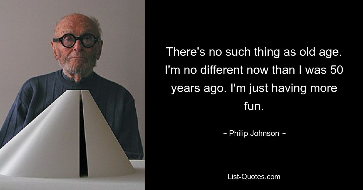 There's no such thing as old age. I'm no different now than I was 50 years ago. I'm just having more fun. — © Philip Johnson