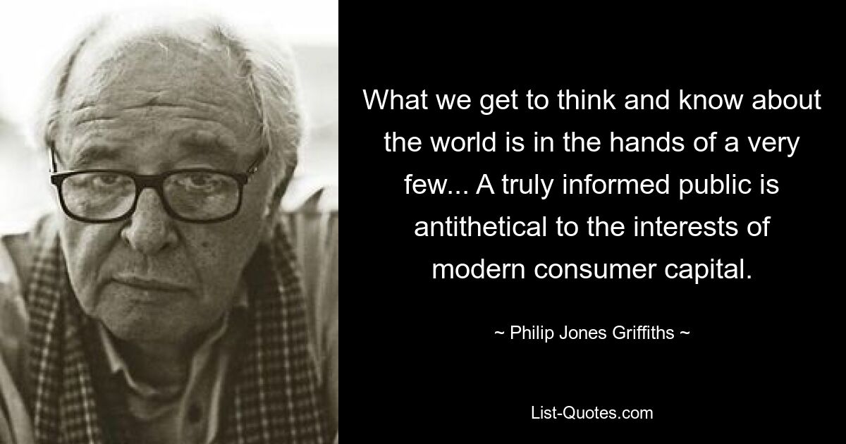 What we get to think and know about the world is in the hands of a very few... A truly informed public is antithetical to the interests of modern consumer capital. — © Philip Jones Griffiths