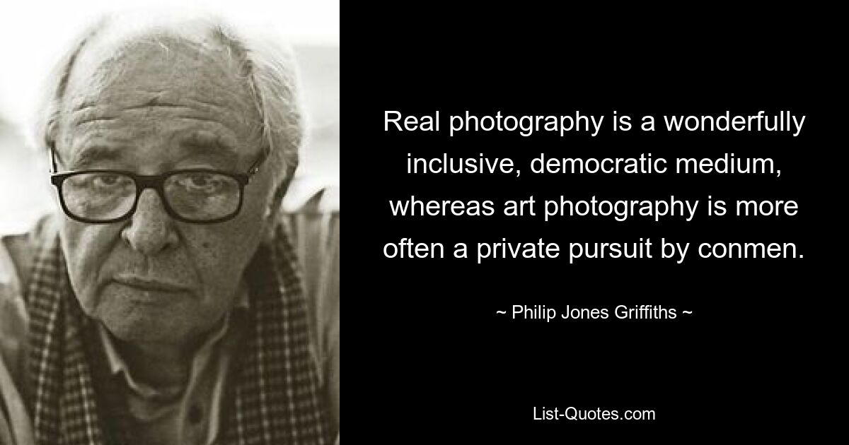 Real photography is a wonderfully inclusive, democratic medium, whereas art photography is more often a private pursuit by conmen. — © Philip Jones Griffiths